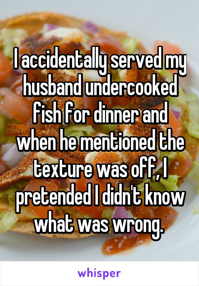 I accidentally served my husband undercooked fish for dinner and when he mentioned the texture was off, I pretended I didn't know what was wrong. 