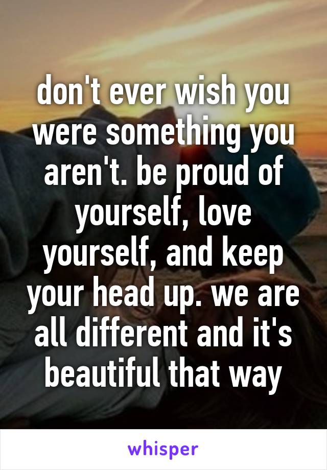 don't ever wish you were something you aren't. be proud of yourself, love yourself, and keep your head up. we are all different and it's beautiful that way