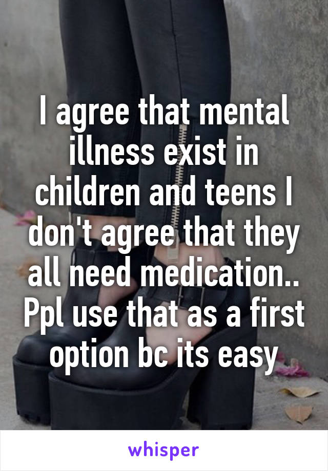 I agree that mental illness exist in children and teens I don't agree that they all need medication.. Ppl use that as a first option bc its easy