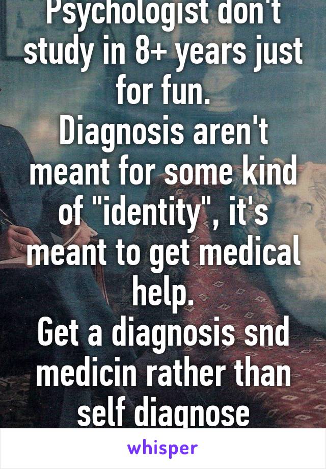 Psychologist don't study in 8+ years just for fun.
Diagnosis aren't meant for some kind of "identity", it's meant to get medical help.
Get a diagnosis snd medicin rather than self diagnose yourself.