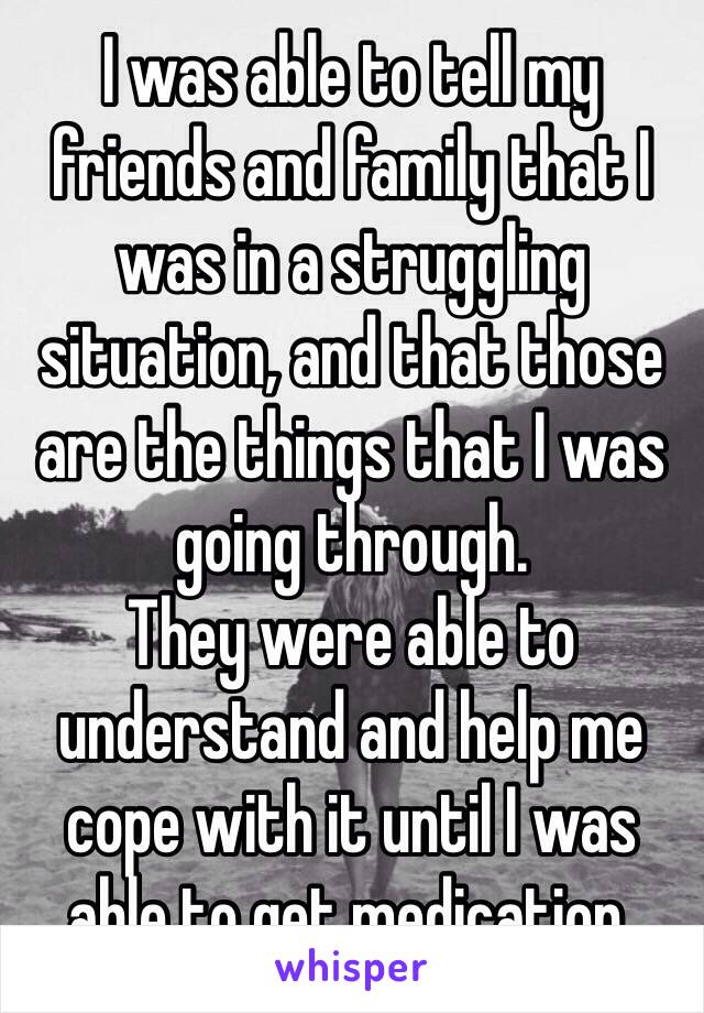 I was able to tell my friends and family that I was in a struggling situation, and that those are the things that I was going through.  
They were able to understand and help me cope with it until I was able to get medication.