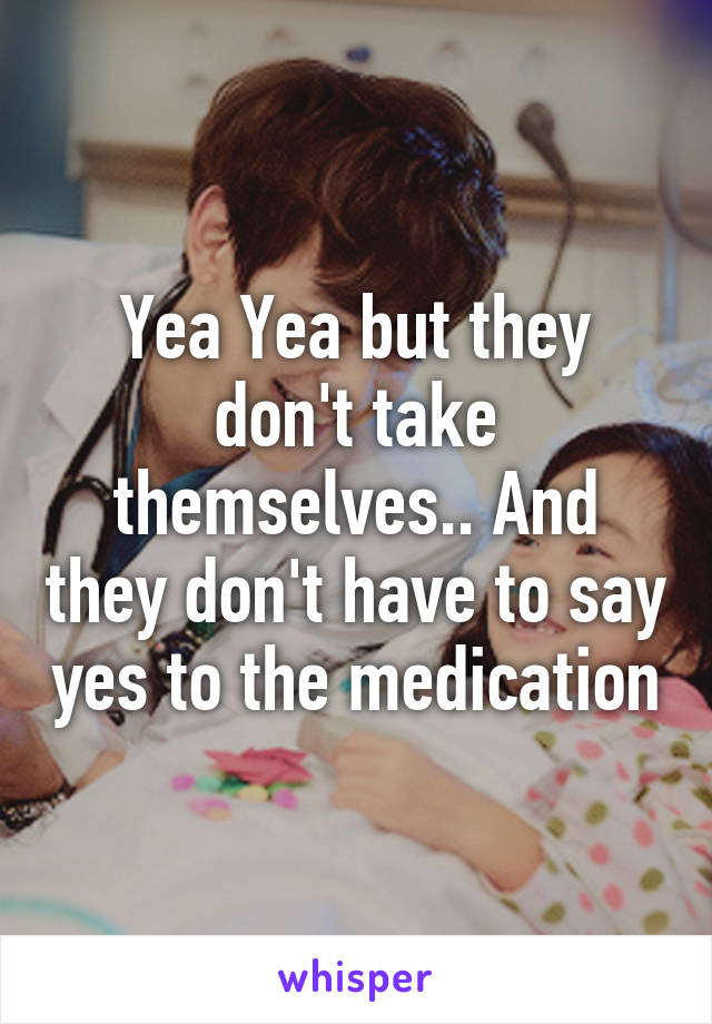 Yea Yea but they don't take themselves.. And they don't have to say yes to the medication