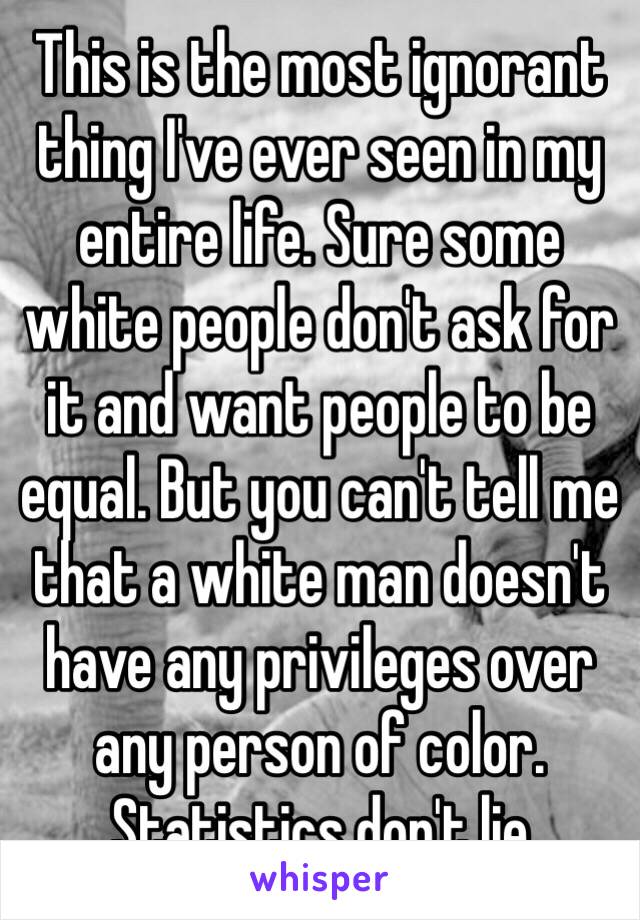 This is the most ignorant thing I've ever seen in my entire life. Sure some white people don't ask for it and want people to be equal. But you can't tell me that a white man doesn't have any privileges over any person of color. Statistics don't lie