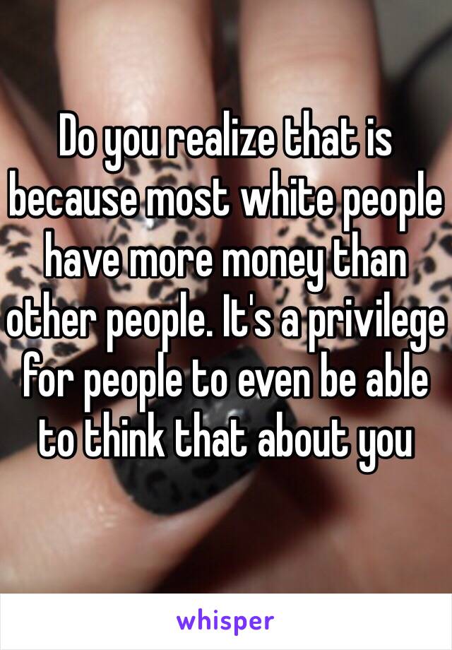 Do you realize that is because most white people have more money than other people. It's a privilege for people to even be able to think that about you 