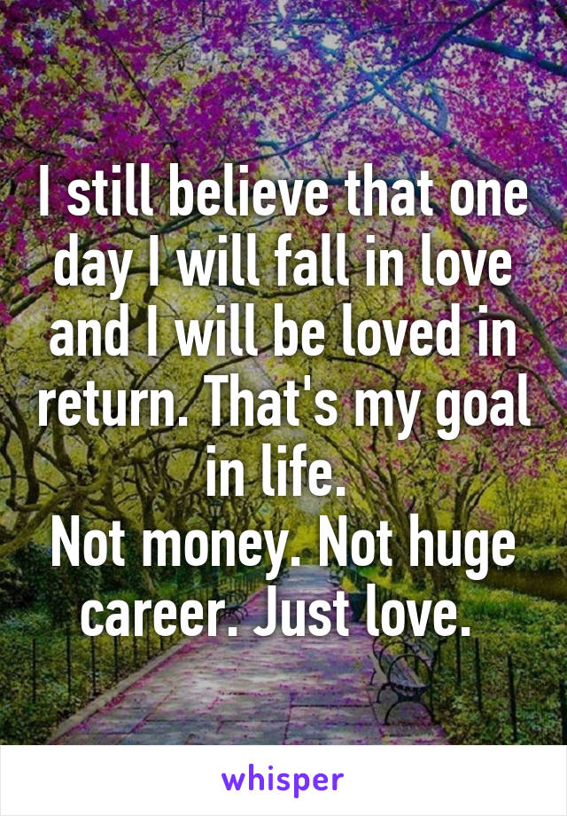 I still believe that one day I will fall in love and I will be loved in return. That's my goal in life. 
Not money. Not huge career. Just love. 