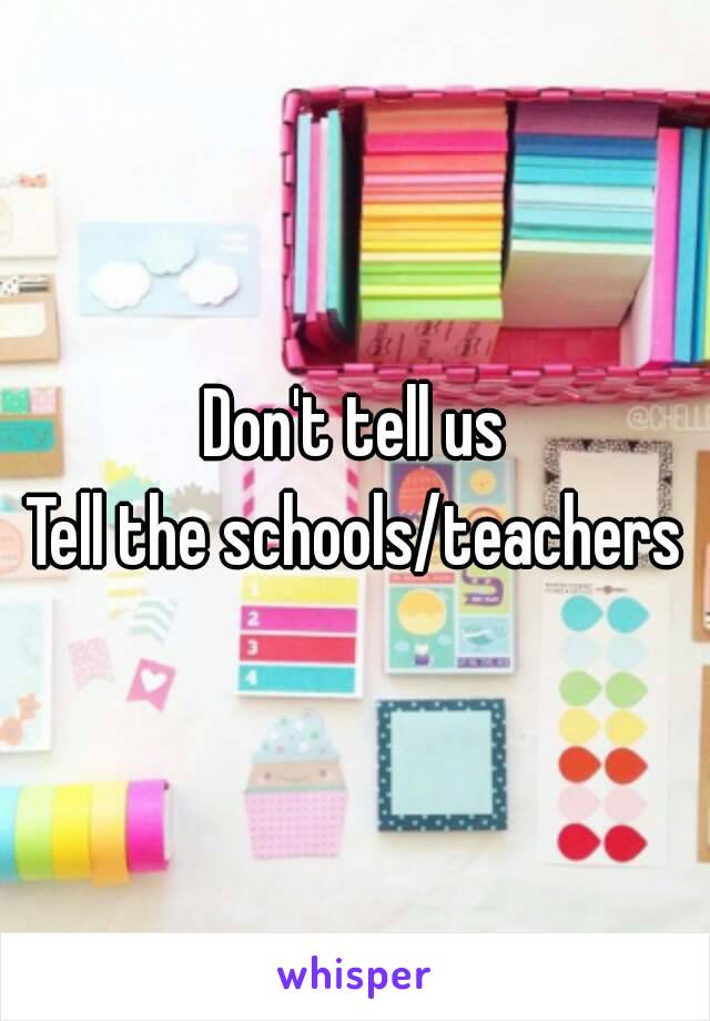 Don't tell us
Tell the schools/teachers
