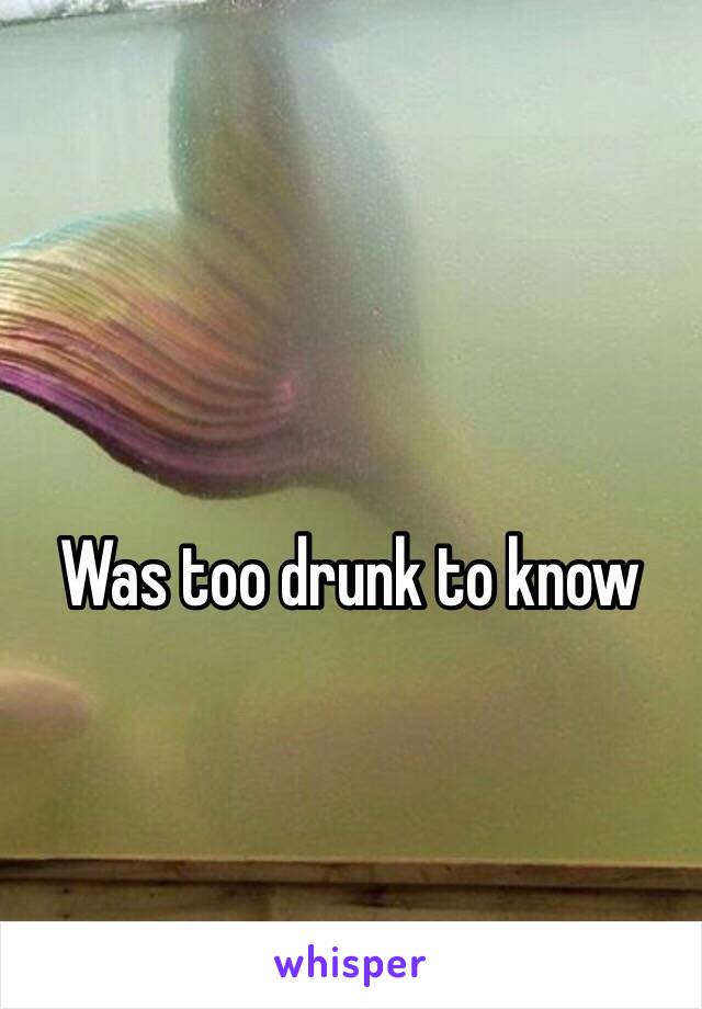 Was too drunk to know 