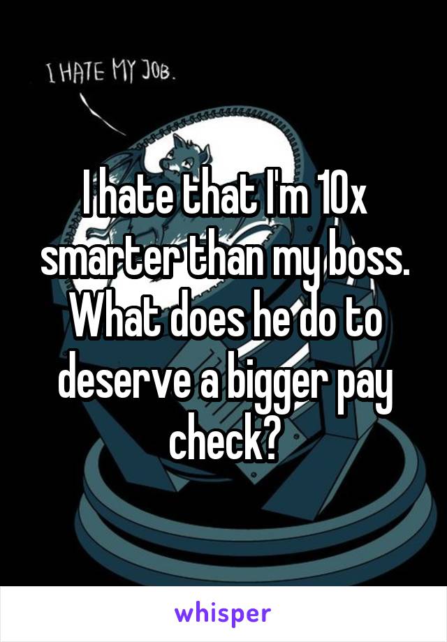 I hate that I'm 10x smarter than my boss. What does he do to deserve a bigger pay check?