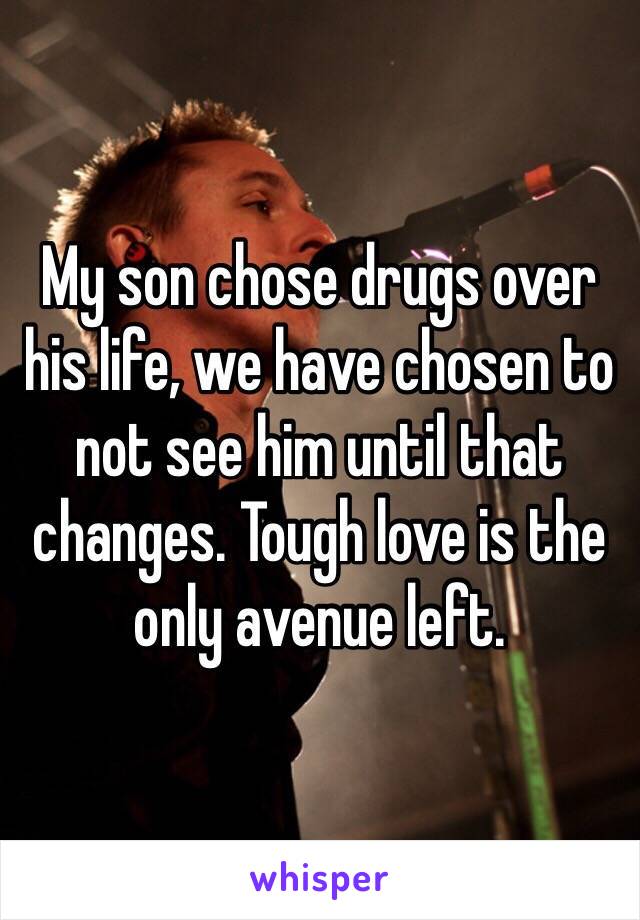 My son chose drugs over his life, we have chosen to not see him until that changes. Tough love is the only avenue left. 