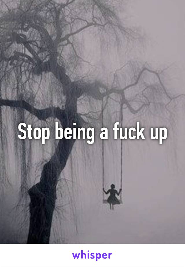 Stop being a fuck up