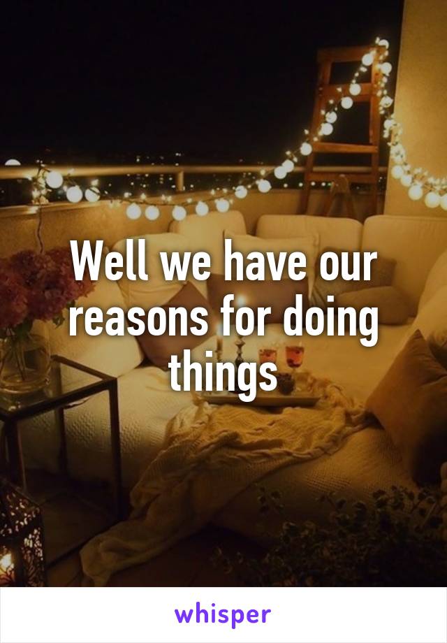 Well we have our reasons for doing things
