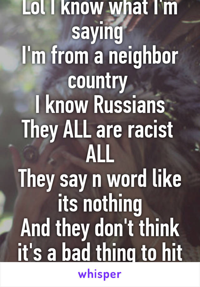 Lol I know what I'm saying 
I'm from a neighbor country 
I know Russians
They ALL are racist 
ALL
They say n word like its nothing
And they don't think it's a bad thing to hit black people  