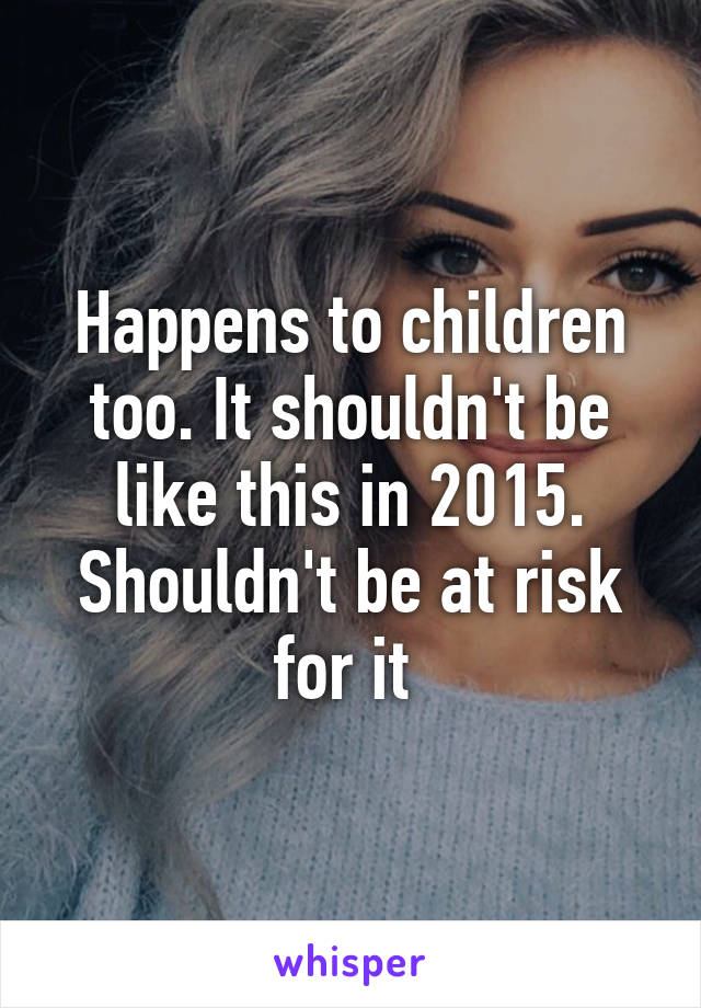 Happens to children too. It shouldn't be like this in 2015. Shouldn't be at risk for it 