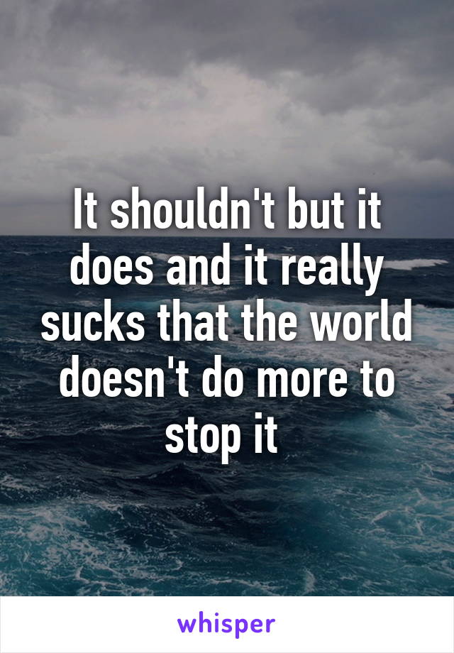 It shouldn't but it does and it really sucks that the world doesn't do more to stop it 