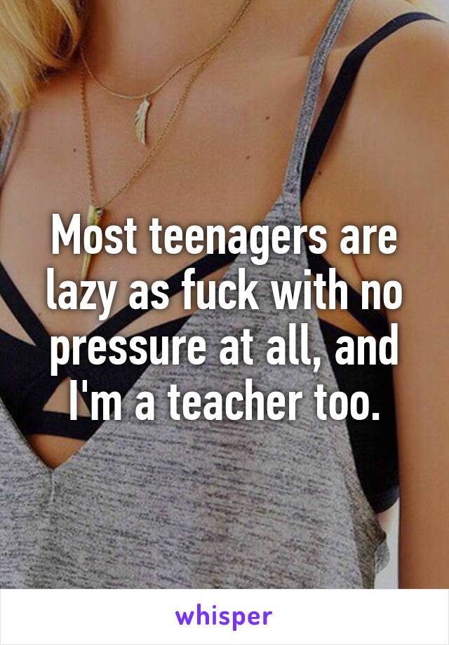 Most teenagers are lazy as fuck with no pressure at all, and I'm a teacher too.