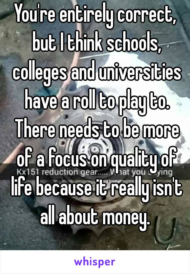 You're entirely correct, but I think schools, colleges and universities have a roll to play to. There needs to be more of a focus on quality of life because it really isn't all about money. 