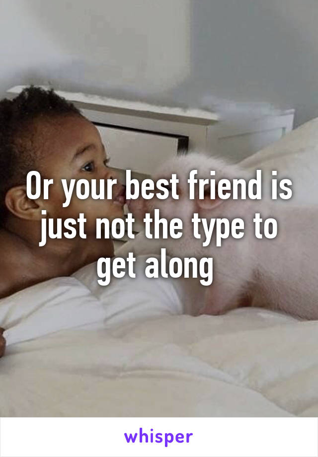 Or your best friend is just not the type to get along 