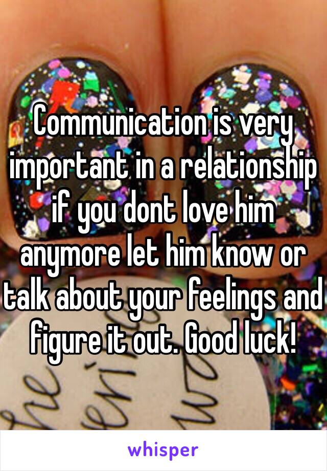Communication is very important in a relationship if you dont love him anymore let him know or talk about your feelings and figure it out. Good luck!