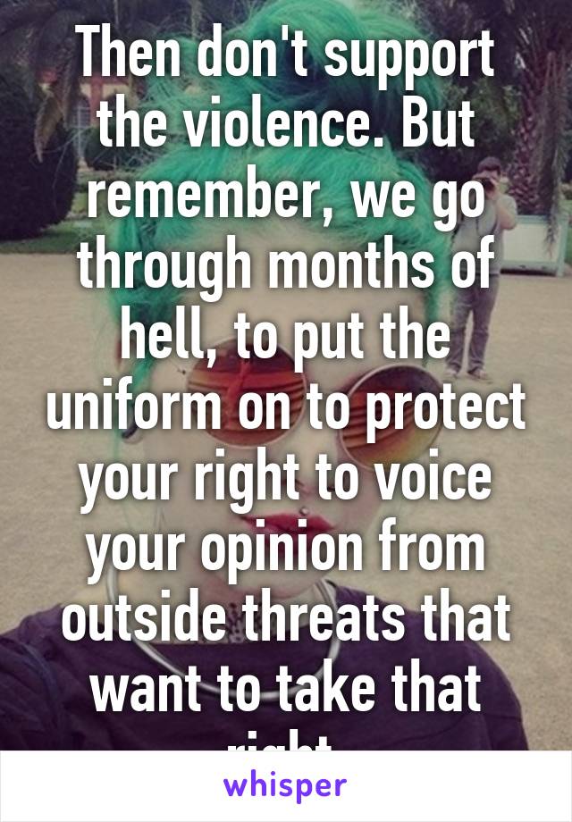 Then don't support the violence. But remember, we go through months of hell, to put the uniform on to protect your right to voice your opinion from outside threats that want to take that right.