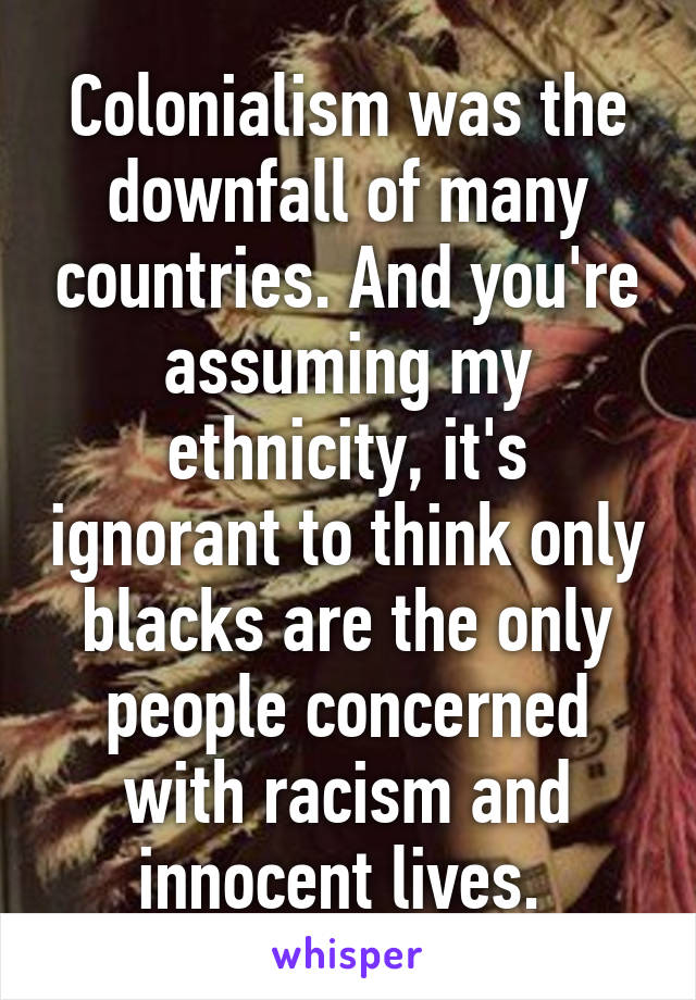 Colonialism was the downfall of many countries. And you're assuming my ethnicity, it's ignorant to think only blacks are the only people concerned with racism and innocent lives. 