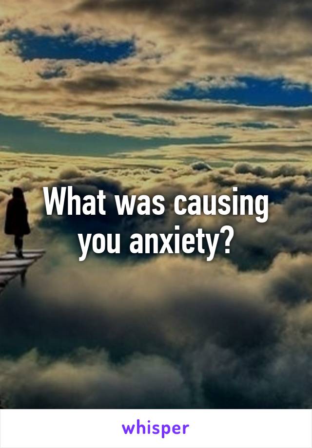 What was causing you anxiety?