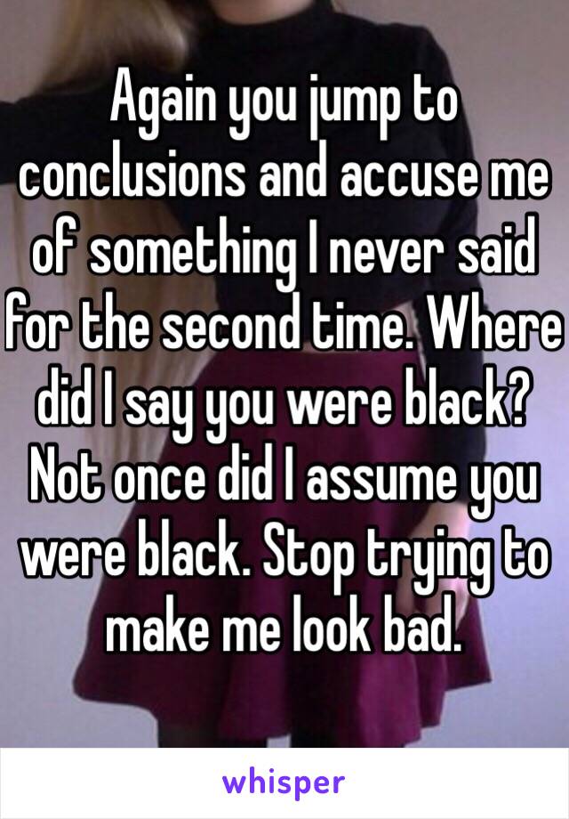 Again you jump to conclusions and accuse me of something I never said for the second time. Where did I say you were black? Not once did I assume you were black. Stop trying to make me look bad. 