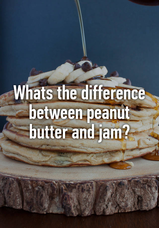 Whats the difference between peanut butter and jam?
