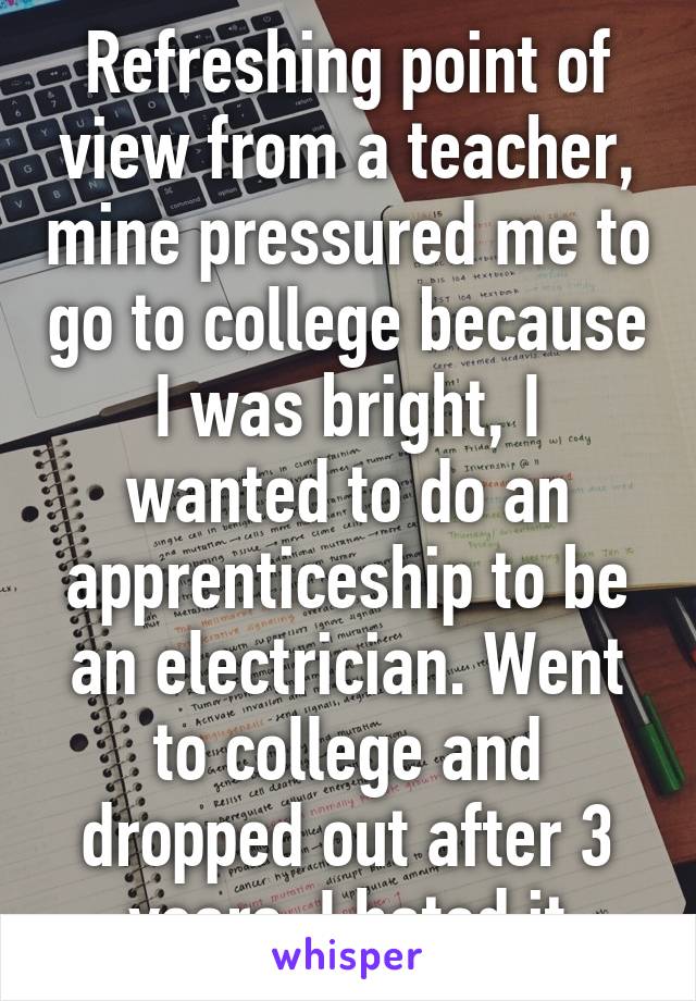 Refreshing point of view from a teacher, mine pressured me to go to college because I was bright, I wanted to do an apprenticeship to be an electrician. Went to college and dropped out after 3 years, I hated it