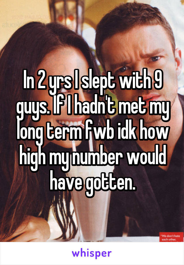 In 2 yrs I slept with 9 guys. If I hadn't met my long term fwb idk how high my number would have gotten.
