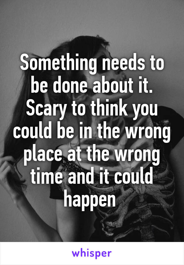 Something needs to be done about it. Scary to think you could be in the wrong place at the wrong time and it could happen 