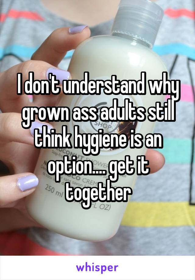 I don't understand why grown ass adults still think hygiene is an option.... get it together