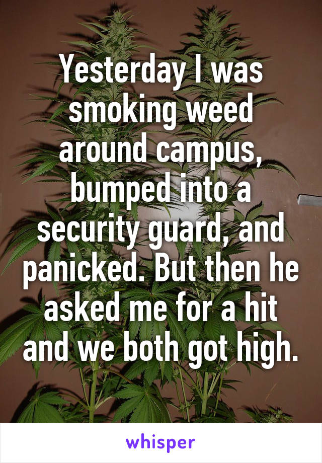 Yesterday I was smoking weed around campus, bumped into a security guard, and panicked. But then he asked me for a hit and we both got high. 