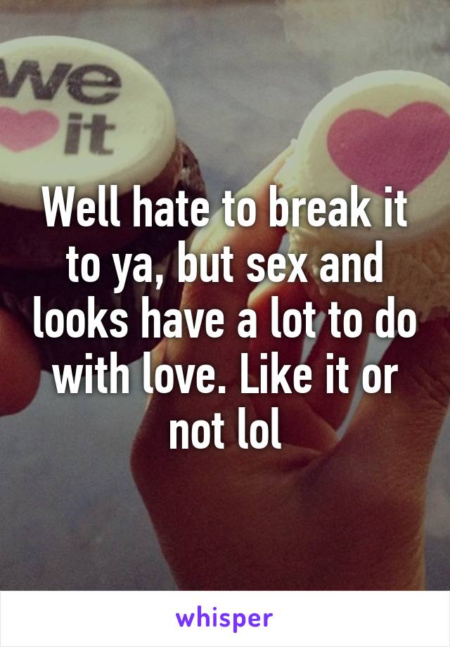 Well hate to break it to ya, but sex and looks have a lot to do with love. Like it or not lol