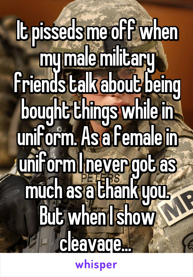It pisseds me off when my male military friends talk about being bought things while in uniform. As a female in uniform I never got as much as a thank you. But when I show cleavage... 