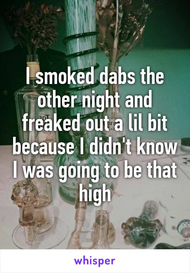 I smoked dabs the other night and freaked out a lil bit because I didn't know I was going to be that high