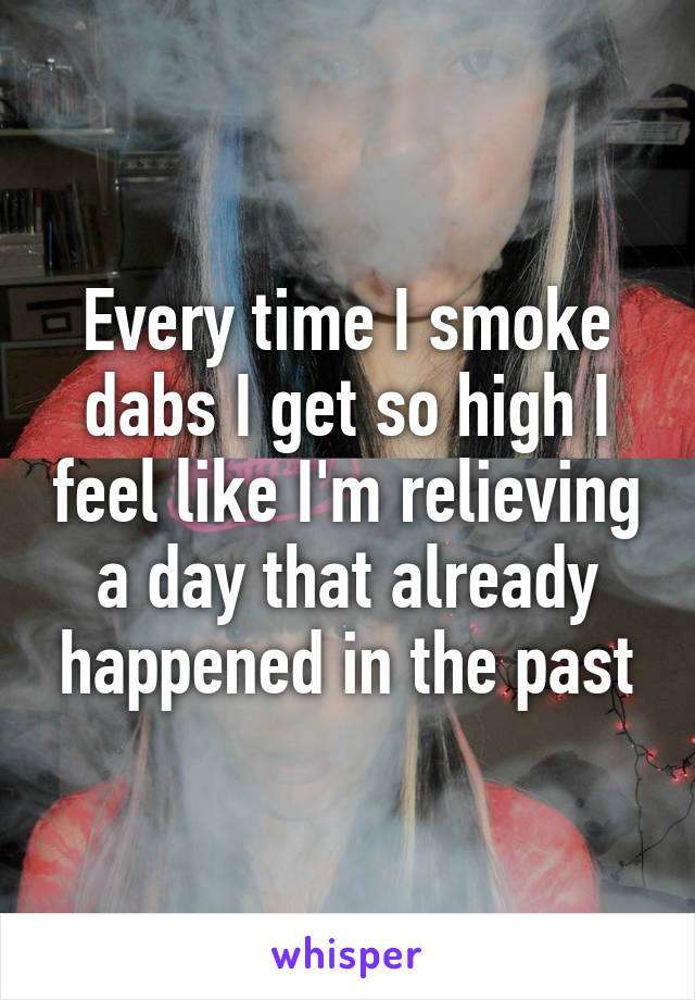 Every time I smoke dabs I get so high I feel like I'm relieving a day that already happened in the past