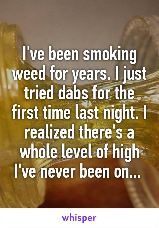 I've been smoking weed for years. I just tried dabs for the first time last night. I realized there's a whole level of high I've never been on... 