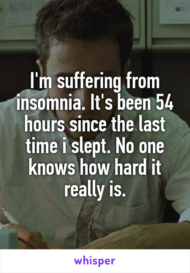 I'm suffering from insomnia. It's been 54 hours since the last time i slept. No one knows how hard it really is.