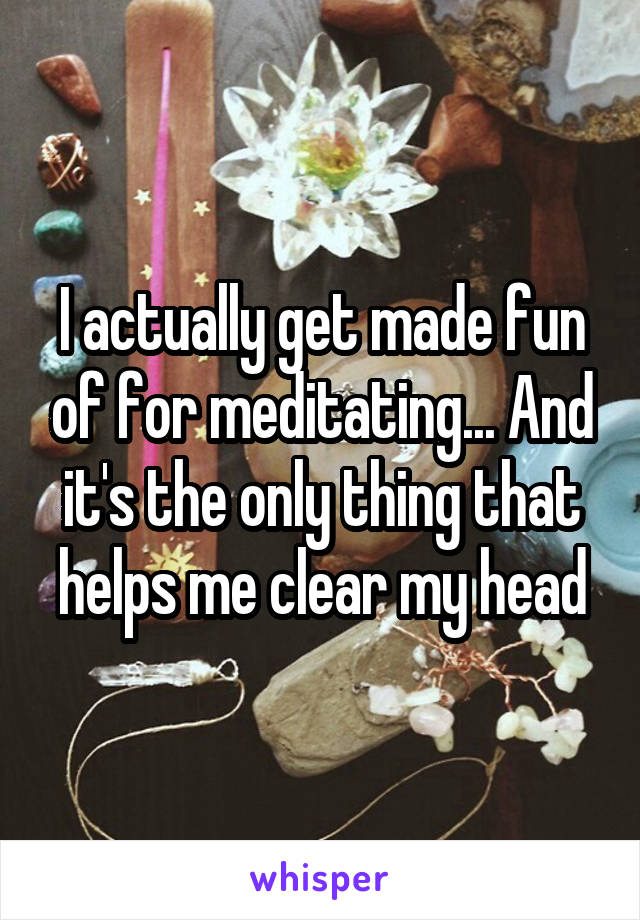 I actually get made fun of for meditating... And it's the only thing that helps me clear my head