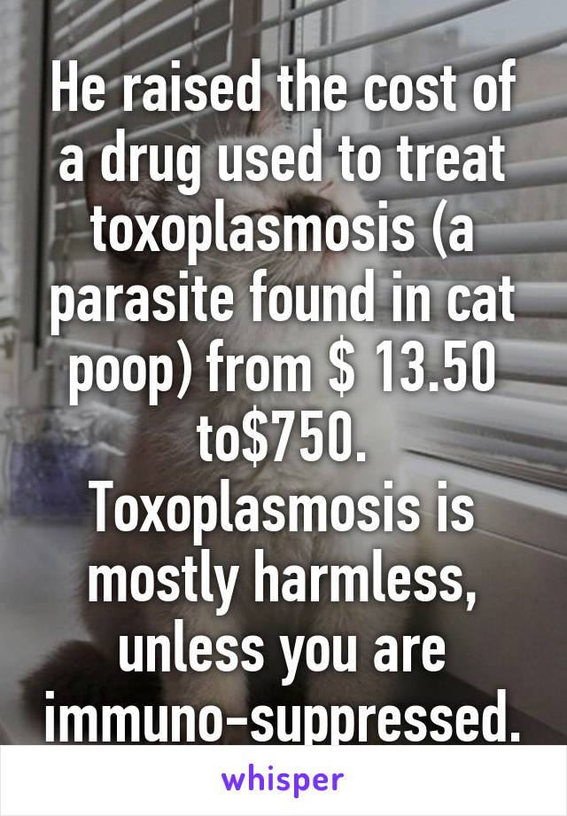 He raised the cost of a drug used to treat toxoplasmosis (a parasite found in cat poop) from $ 13.50 to$750. Toxoplasmosis is mostly harmless, unless you are immuno-suppressed.