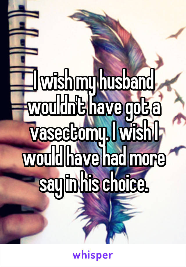 I wish my husband wouldn't have got a vasectomy. I wish I would have had more say in his choice.