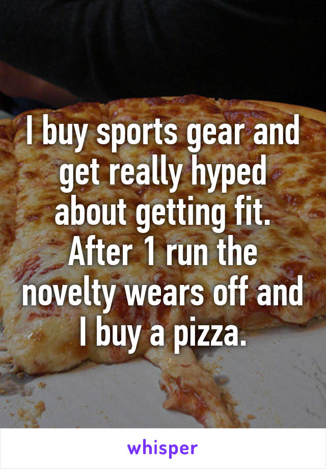 I buy sports gear and get really hyped about getting fit. After 1 run the novelty wears off and I buy a pizza.