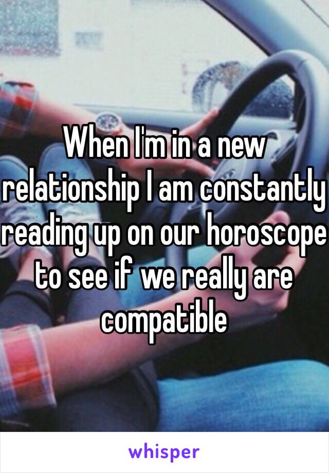 When I'm in a new relationship I am constantly reading up on our horoscope to see if we really are compatible 