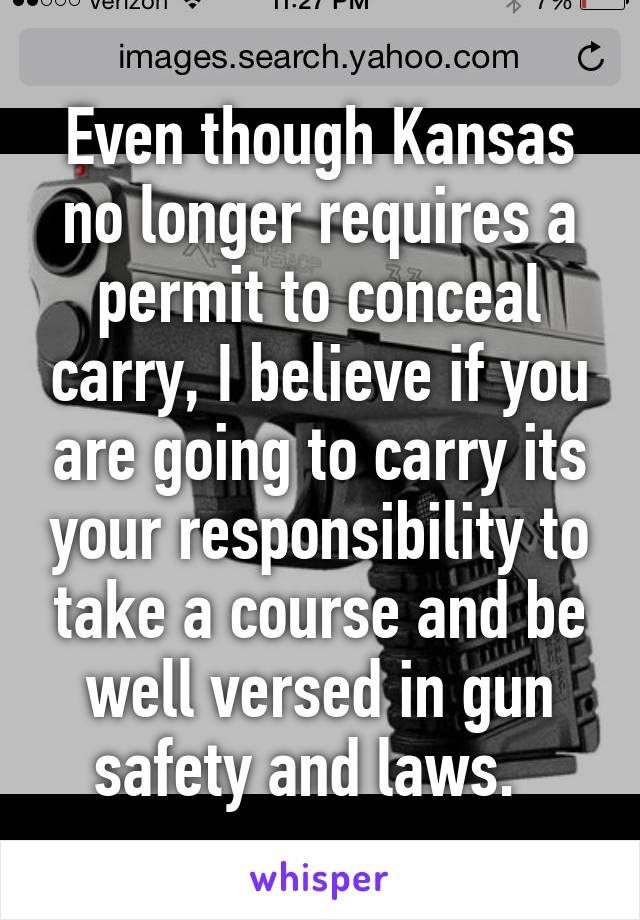 Even though Kansas no longer requires a permit to conceal carry, I believe if you are going to carry its your responsibility to take a course and be well versed in gun safety and laws.  