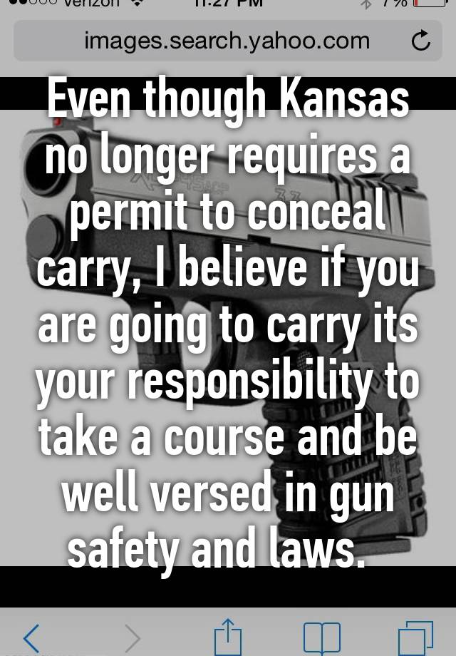 Even though Kansas no longer requires a permit to conceal carry, I believe if you are going to carry its your responsibility to take a course and be well versed in gun safety and laws.  