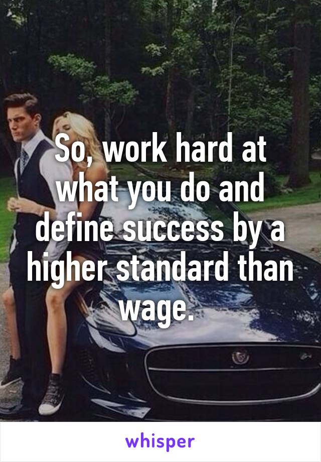 So, work hard at what you do and define success by a higher standard than wage. 