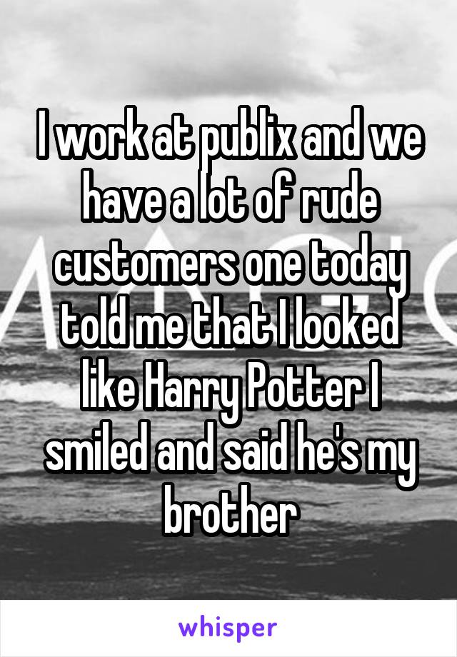 I work at publix and we have a lot of rude customers one today told me that I looked like Harry Potter I smiled and said he's my brother
