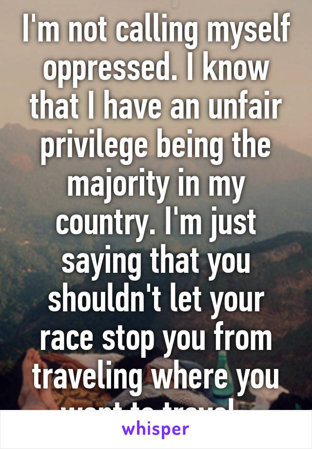 I'm not calling myself oppressed. I know that I have an unfair privilege being the majority in my country. I'm just saying that you shouldn't let your race stop you from traveling where you want to travel. 