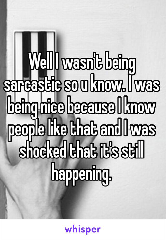 Well I wasn't being sarcastic so u know. I was being nice because I know people like that and I was shocked that it's still happening.