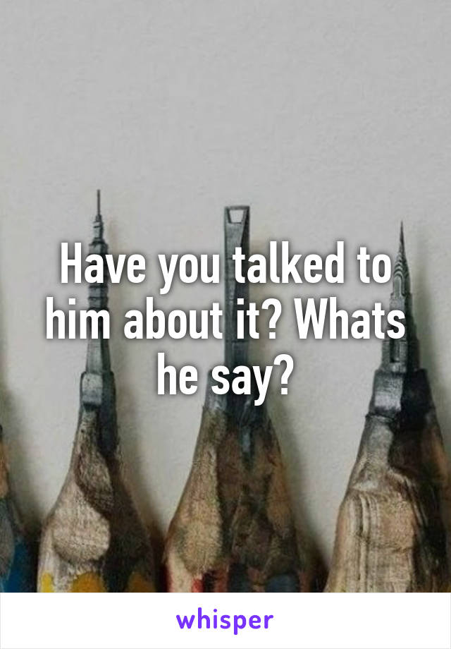 Have you talked to him about it? Whats he say?